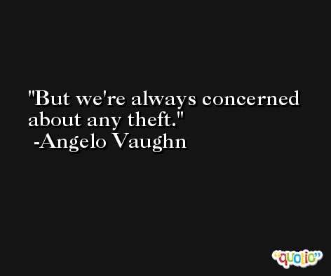 But we're always concerned about any theft. -Angelo Vaughn