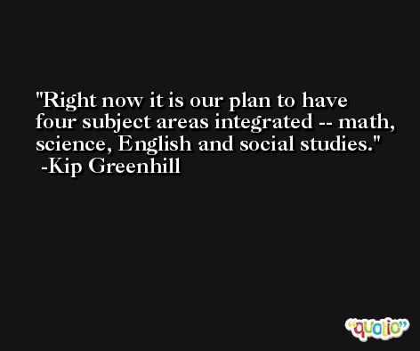 Right now it is our plan to have four subject areas integrated -- math, science, English and social studies. -Kip Greenhill