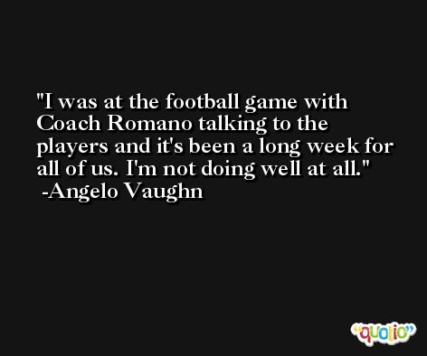 I was at the football game with Coach Romano talking to the players and it's been a long week for all of us. I'm not doing well at all. -Angelo Vaughn