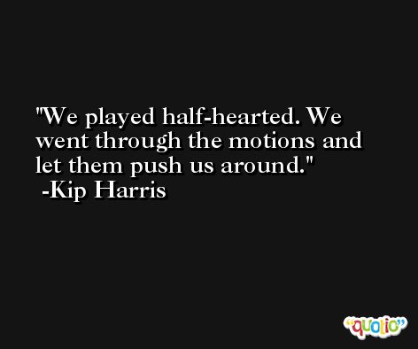 We played half-hearted. We went through the motions and let them push us around. -Kip Harris