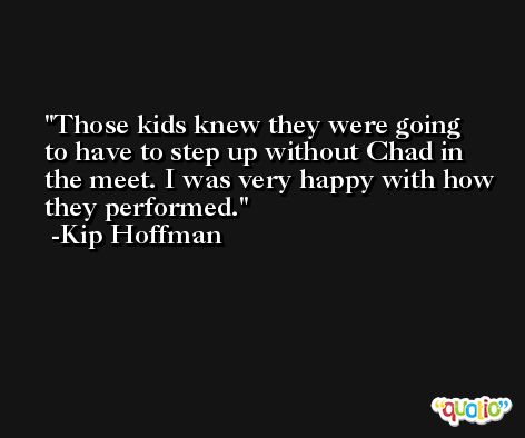 Those kids knew they were going to have to step up without Chad in the meet. I was very happy with how they performed. -Kip Hoffman