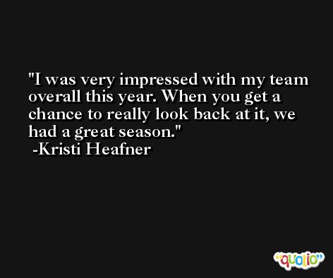I was very impressed with my team overall this year. When you get a chance to really look back at it, we had a great season. -Kristi Heafner