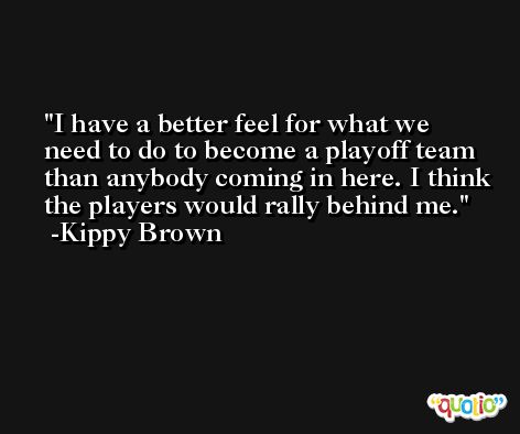 I have a better feel for what we need to do to become a playoff team than anybody coming in here. I think the players would rally behind me. -Kippy Brown