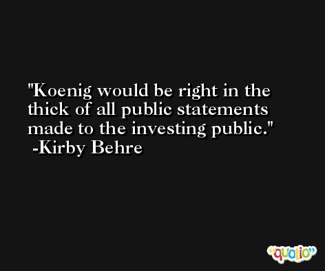 Koenig would be right in the thick of all public statements made to the investing public. -Kirby Behre