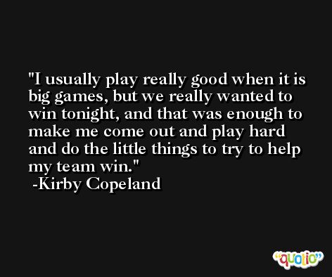 I usually play really good when it is big games, but we really wanted to win tonight, and that was enough to make me come out and play hard and do the little things to try to help my team win. -Kirby Copeland