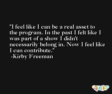 I feel like I can be a real asset to the program. In the past I felt like I was part of a show I didn't necessarily belong in. Now I feel like I can contribute. -Kirby Freeman