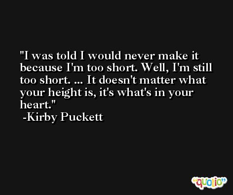 I was told I would never make it because I'm too short. Well, I'm still too short. ... It doesn't matter what your height is, it's what's in your heart. -Kirby Puckett