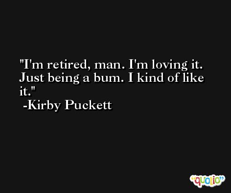 I'm retired, man. I'm loving it. Just being a bum. I kind of like it. -Kirby Puckett