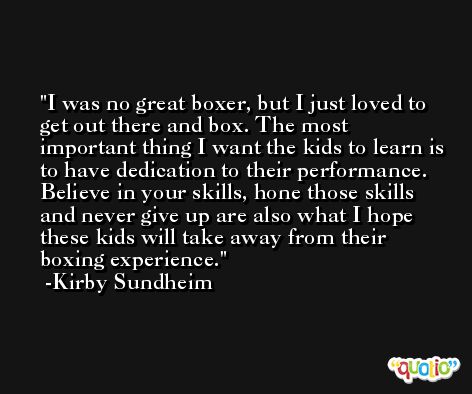 I was no great boxer, but I just loved to get out there and box. The most important thing I want the kids to learn is to have dedication to their performance. Believe in your skills, hone those skills and never give up are also what I hope these kids will take away from their boxing experience. -Kirby Sundheim