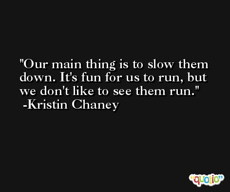 Our main thing is to slow them down. It's fun for us to run, but we don't like to see them run. -Kristin Chaney