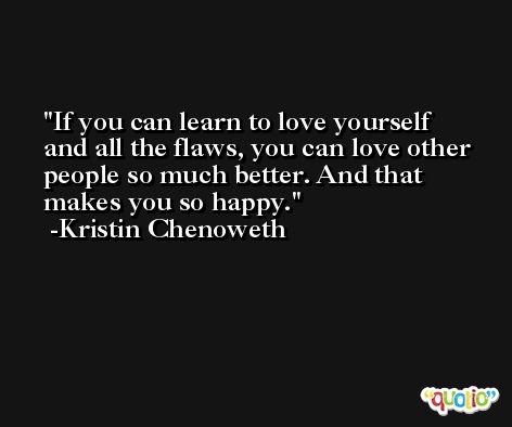 If you can learn to love yourself and all the flaws, you can love other people so much better. And that makes you so happy. -Kristin Chenoweth