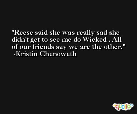 Reese said she was really sad she didn't get to see me do Wicked . All of our friends say we are the other. -Kristin Chenoweth