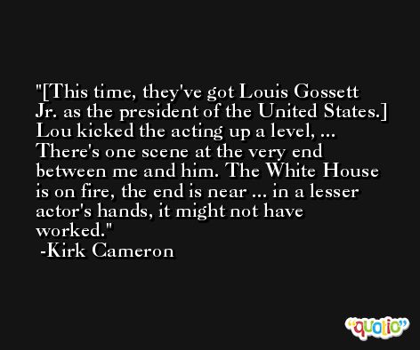 [This time, they've got Louis Gossett Jr. as the president of the United States.] Lou kicked the acting up a level, ... There's one scene at the very end between me and him. The White House is on fire, the end is near ... in a lesser actor's hands, it might not have worked. -Kirk Cameron
