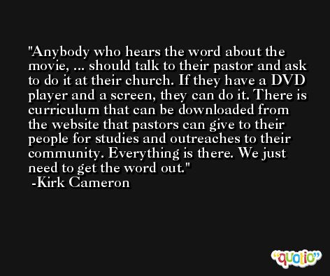 Anybody who hears the word about the movie, ... should talk to their pastor and ask to do it at their church. If they have a DVD player and a screen, they can do it. There is curriculum that can be downloaded from the website that pastors can give to their people for studies and outreaches to their community. Everything is there. We just need to get the word out. -Kirk Cameron