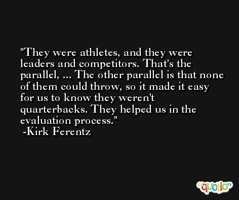 They were athletes, and they were leaders and competitors. That's the parallel, ... The other parallel is that none of them could throw, so it made it easy for us to know they weren't quarterbacks. They helped us in the evaluation process. -Kirk Ferentz