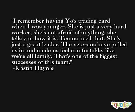 I remember having Yo's trading card when I was younger. She is just a very hard worker, she's not afraid of anything, she tells you how it is. Teams need that. She's just a great leader. The veterans have pulled us in and made us feel comfortable, like we're all family. That's one of the biggest successes of this team. -Kristin Haynie