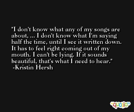 I don't know what any of my songs are about, ... I don't know what I'm saying half the time, until I see it written down. It has to feel right coming out of my mouth. I can't be lying. If it sounds beautiful, that's what I need to hear. -Kristin Hersh