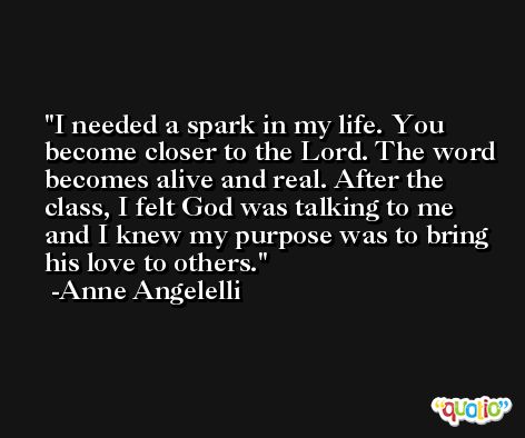 I needed a spark in my life. You become closer to the Lord. The word becomes alive and real. After the class, I felt God was talking to me and I knew my purpose was to bring his love to others. -Anne Angelelli