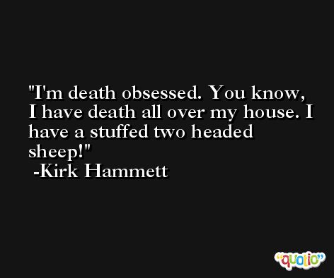 I'm death obsessed. You know, I have death all over my house. I have a stuffed two headed sheep! -Kirk Hammett