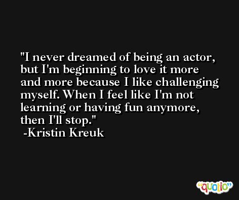 I never dreamed of being an actor, but I'm beginning to love it more and more because I like challenging myself. When I feel like I'm not learning or having fun anymore, then I'll stop. -Kristin Kreuk