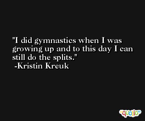 I did gymnastics when I was growing up and to this day I can still do the splits. -Kristin Kreuk