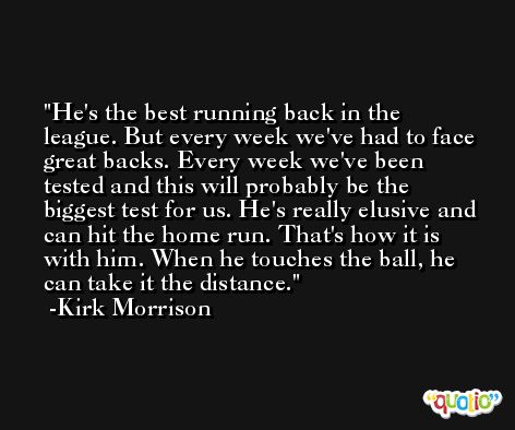 He's the best running back in the league. But every week we've had to face great backs. Every week we've been tested and this will probably be the biggest test for us. He's really elusive and can hit the home run. That's how it is with him. When he touches the ball, he can take it the distance. -Kirk Morrison