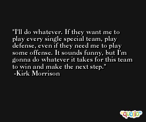 I'll do whatever. If they want me to play every single special team, play defense, even if they need me to play some offense. It sounds funny, but I'm gonna do whatever it takes for this team to win and make the next step. -Kirk Morrison