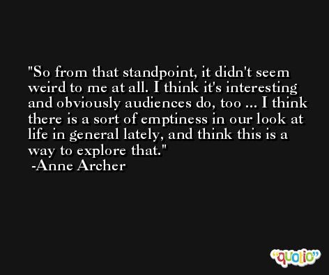 So from that standpoint, it didn't seem weird to me at all. I think it's interesting and obviously audiences do, too ... I think there is a sort of emptiness in our look at life in general lately, and think this is a way to explore that. -Anne Archer