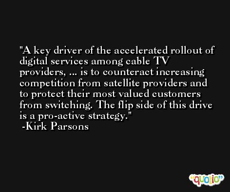 A key driver of the accelerated rollout of digital services among cable TV providers, ... is to counteract increasing competition from satellite providers and to protect their most valued customers from switching. The flip side of this drive is a pro-active strategy. -Kirk Parsons