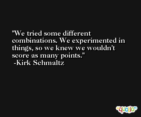 We tried some different combinations. We experimented in things, so we knew we wouldn't score as many points. -Kirk Schmaltz