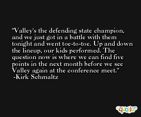 Valley's the defending state champion, and we just got in a battle with them tonight and went toe-to-toe. Up and down the lineup, our kids performed. The question now is where we can find five points in the next month before we see Valley again at the conference meet. -Kirk Schmaltz
