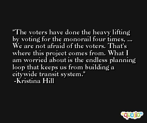 The voters have done the heavy lifting by voting for the monorail four times, ... We are not afraid of the voters. That's where this project comes from. What I am worried about is the endless planning loop that keeps us from building a citywide transit system. -Kristina Hill
