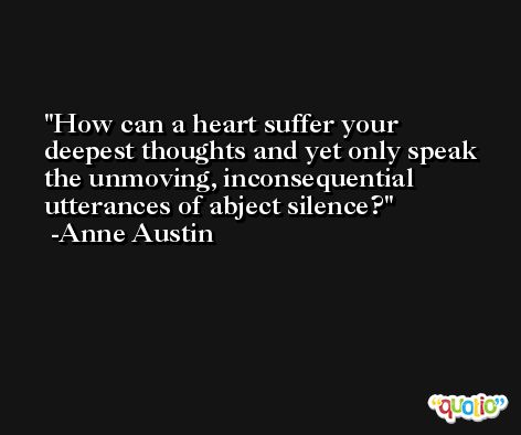 How can a heart suffer your deepest thoughts and yet only speak the unmoving, inconsequential utterances of abject silence? -Anne Austin