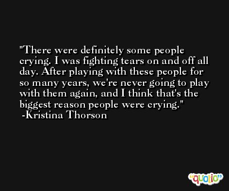 There were definitely some people crying. I was fighting tears on and off all day. After playing with these people for so many years, we're never going to play with them again, and I think that's the biggest reason people were crying. -Kristina Thorson