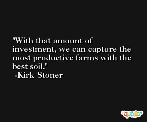 With that amount of investment, we can capture the most productive farms with the best soil. -Kirk Stoner