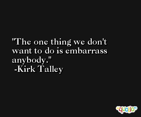 The one thing we don't want to do is embarrass anybody. -Kirk Talley