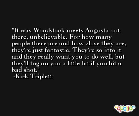 It was Woodstock meets Augusta out there, unbelievable. For how many people there are and how close they are, they're just fantastic. They're so into it and they really want you to do well, but they'll tug on you a little bit if you hit a bad shot. -Kirk Triplett