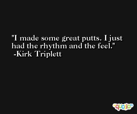 I made some great putts. I just had the rhythm and the feel. -Kirk Triplett