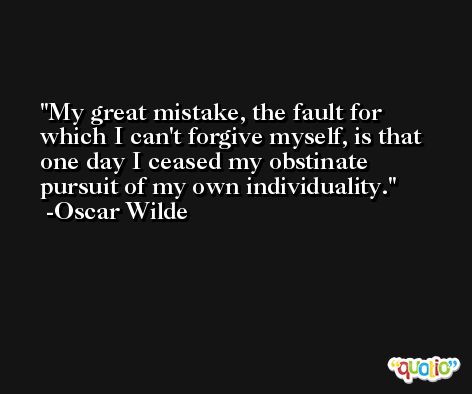 My great mistake, the fault for which I can't forgive myself, is that one day I ceased my obstinate pursuit of my own individuality. -Oscar Wilde