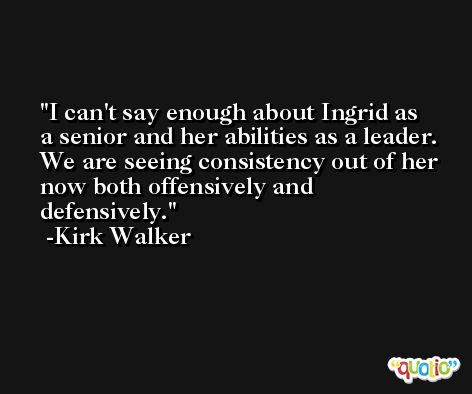 I can't say enough about Ingrid as a senior and her abilities as a leader. We are seeing consistency out of her now both offensively and defensively. -Kirk Walker