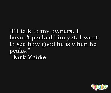 I'll talk to my owners. I haven't peaked him yet. I want to see how good he is when he peaks. -Kirk Zaidie