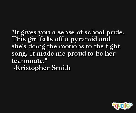 It gives you a sense of school pride. This girl falls off a pyramid and she's doing the motions to the fight song. It made me proud to be her teammate. -Kristopher Smith