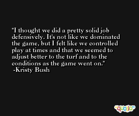 I thought we did a pretty solid job defensively. It's not like we dominated the game, but I felt like we controlled play at times and that we seemed to adjust better to the turf and to the conditions as the game went on. -Kristy Bush
