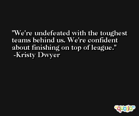 We're undefeated with the toughest teams behind us. We're confident about finishing on top of league. -Kristy Dwyer