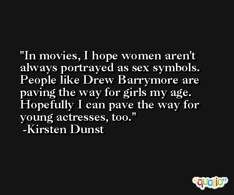 In movies, I hope women aren't always portrayed as sex symbols. People like Drew Barrymore are paving the way for girls my age. Hopefully I can pave the way for young actresses, too. -Kirsten Dunst