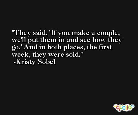 They said, 'If you make a couple, we'll put them in and see how they go.' And in both places, the first week, they were sold. -Kristy Sobel
