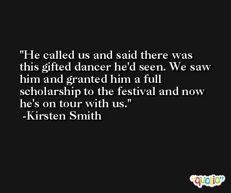 He called us and said there was this gifted dancer he'd seen. We saw him and granted him a full scholarship to the festival and now he's on tour with us. -Kirsten Smith