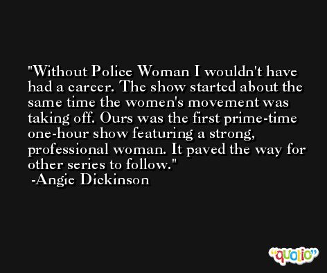 Without Police Woman I wouldn't have had a career. The show started about the same time the women's movement was taking off. Ours was the first prime-time one-hour show featuring a strong, professional woman. It paved the way for other series to follow. -Angie Dickinson