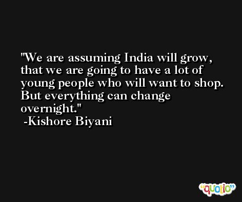 We are assuming India will grow, that we are going to have a lot of young people who will want to shop. But everything can change overnight. -Kishore Biyani