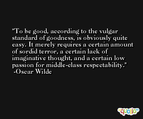 To be good, according to the vulgar standard of goodness, is obviously quite easy. It merely requires a certain amount of sordid terror, a certain lack of imaginative thought, and a certain low passion for middle-class respectability. -Oscar Wilde